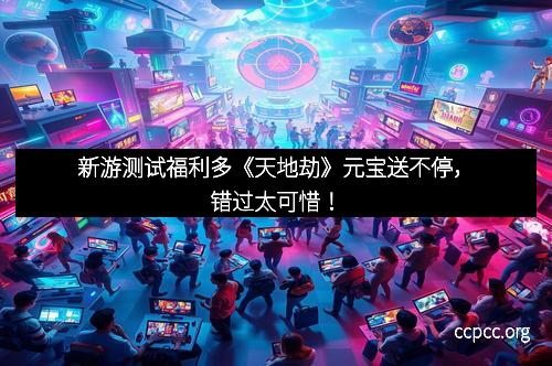 新游测试福利多《天地劫》元宝送不停，错过太可惜！