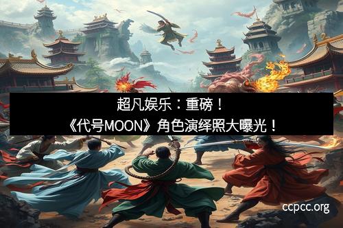 超凡娱乐：重磅！《代号MOON》角色演绎照大曝光！