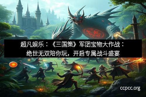 超凡娱乐：《三国策》军团宝物大作战：绝世无双陪你玩，开启专属战斗盛宴